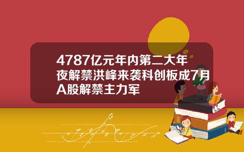 4787亿元年内第二大年夜解禁洪峰来袭科创板成7月A股解禁主力军