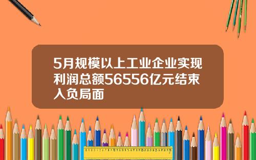 5月规模以上工业企业实现利润总额56556亿元结束入负局面