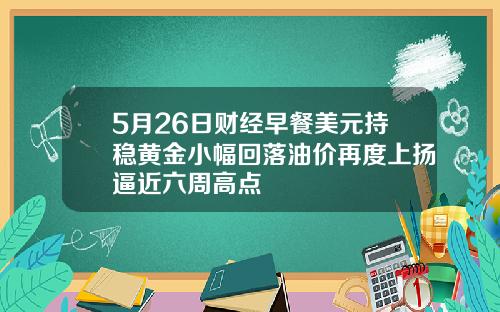 5月26日财经早餐美元持稳黄金小幅回落油价再度上扬逼近六周高点