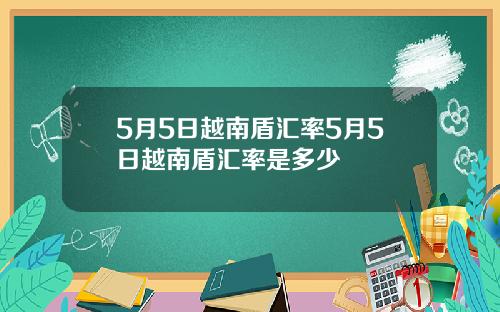 5月5日越南盾汇率5月5日越南盾汇率是多少