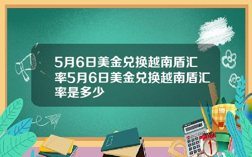 5月6日美金兑换越南盾汇率5月6日美金兑换越南盾汇率是多少
