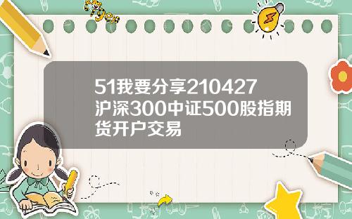 51我要分享210427沪深300中证500股指期货开户交易