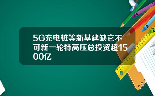 5G充电桩等新基建缺它不可新一轮特高压总投资超1500亿