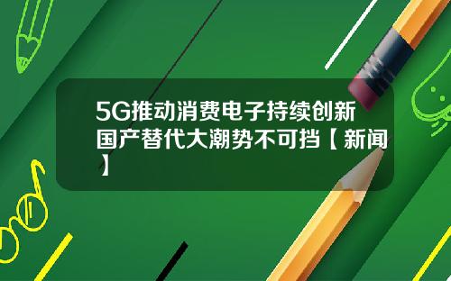5G推动消费电子持续创新国产替代大潮势不可挡【新闻】