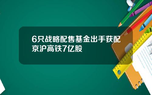 6只战略配售基金出手获配京沪高铁7亿股