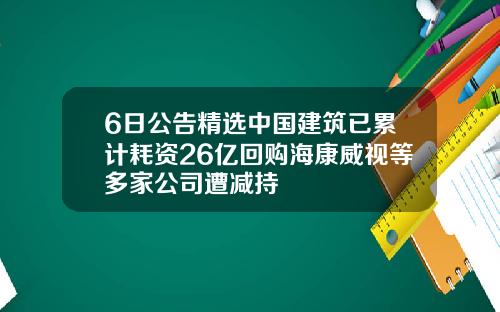 6日公告精选中国建筑已累计耗资26亿回购海康威视等多家公司遭减持