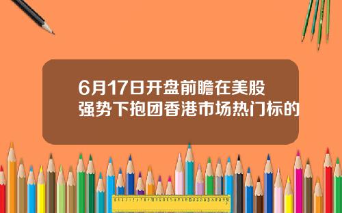 6月17日开盘前瞻在美股强势下抱团香港市场热门标的