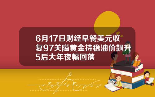6月17日财经早餐美元收复97关隘黄金持稳油价飙升5后大年夜幅回落