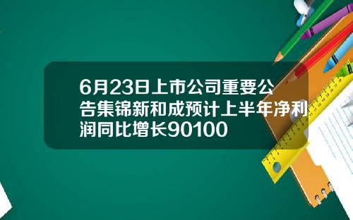 6月23日上市公司重要公告集锦新和成预计上半年净利润同比增长90100