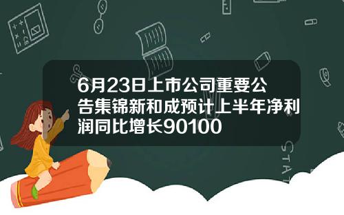 6月23日上市公司重要公告集锦新和成预计上半年净利润同比增长90100