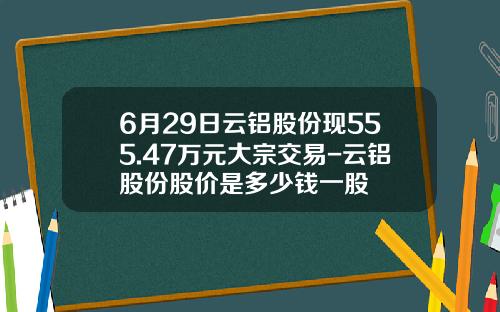 6月29日云铝股份现555.47万元大宗交易-云铝股份股价是多少钱一股