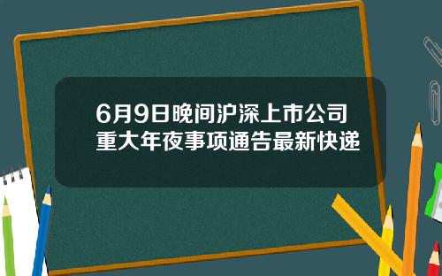 6月9日晚间沪深上市公司重大年夜事项通告最新快递