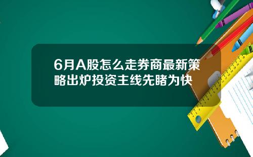 6月A股怎么走券商最新策略出炉投资主线先睹为快