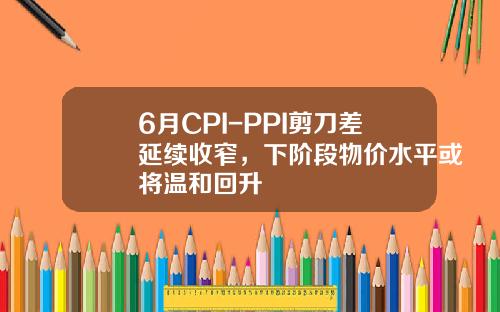 6月CPI-PPI剪刀差延续收窄，下阶段物价水平或将温和回升