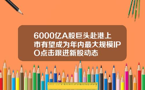 6000亿A股巨头赴港上市有望成为年内最大规模IPO点击跟进新股动态