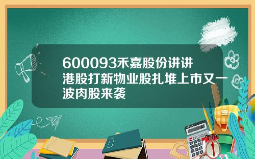 600093禾嘉股份讲讲港股打新物业股扎堆上市又一波肉股来袭