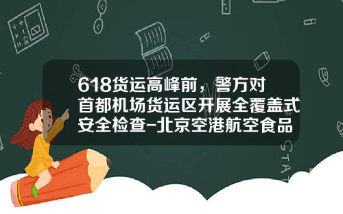 618货运高峰前，警方对首都机场货运区开展全覆盖式安全检查-北京空港航空食品有限公司