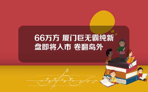 66万方 厦门巨无霸纯新盘即将入市 卷翻岛外