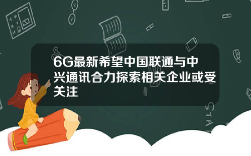 6G最新希望中国联通与中兴通讯合力探索相关企业或受关注