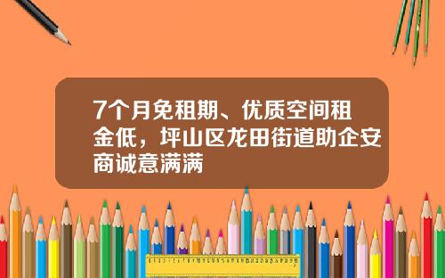 7个月免租期、优质空间租金低，坪山区龙田街道助企安商诚意满满