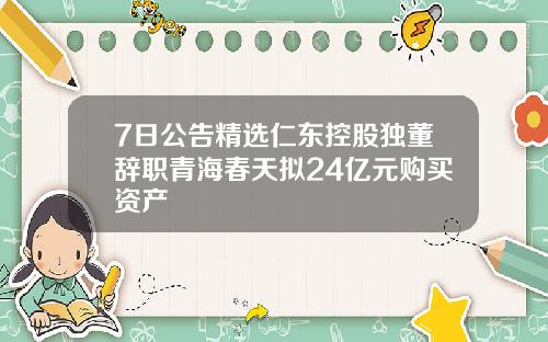 7日公告精选仁东控股独董辞职青海春天拟24亿元购买资产