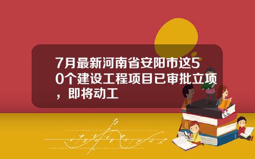 7月最新河南省安阳市这50个建设工程项目已审批立项，即将动工