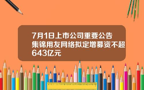 7月1日上市公司重要公告集锦用友网络拟定增募资不超643亿元