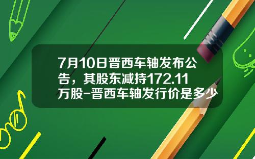 7月10日晋西车轴发布公告，其股东减持172.11万股-晋西车轴发行价是多少