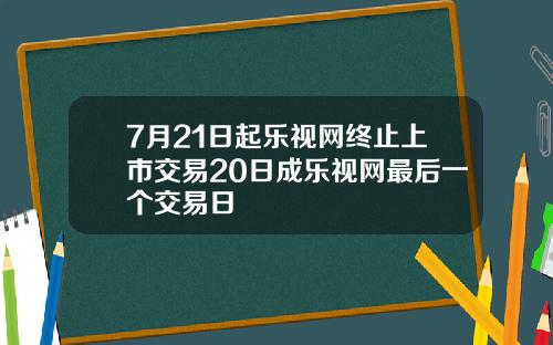 7月21日起乐视网终止上市交易20日成乐视网最后一个交易日