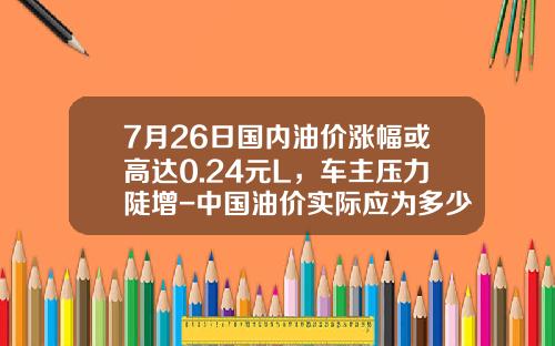 7月26日国内油价涨幅或高达0.24元L，车主压力陡增-中国油价实际应为多少