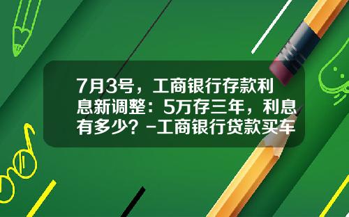 7月3号，工商银行存款利息新调整：5万存三年，利息有多少？-工商银行贷款买车利息多少