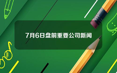 7月6日盘前重要公司新闻