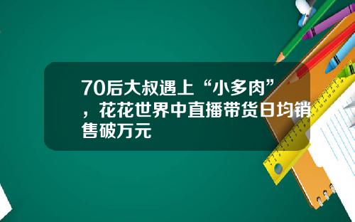 70后大叔遇上“小多肉”，花花世界中直播带货日均销售破万元