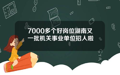 7000多个好岗位湖南又一批机关事业单位招人啦