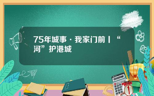 75年城事·我家门前丨“河”护港城