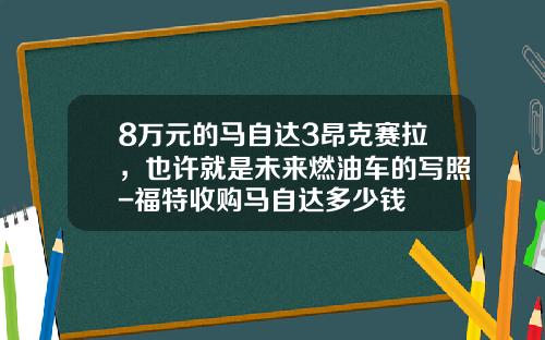 8万元的马自达3昂克赛拉，也许就是未来燃油车的写照-福特收购马自达多少钱