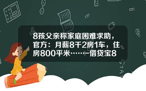 8孩父亲称家庭困难求助，官方：月薪8千2房1车，住房800平米……-借贷宝800利息是多少
