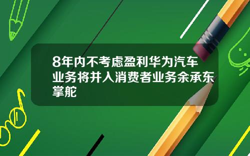 8年内不考虑盈利华为汽车业务将并入消费者业务余承东掌舵