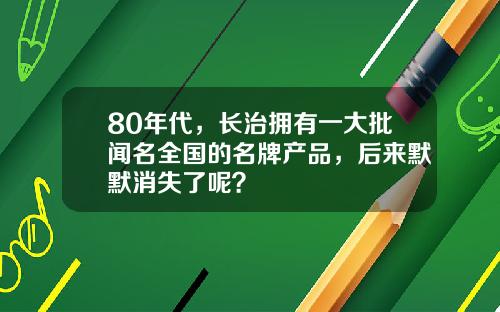 80年代，长治拥有一大批闻名全国的名牌产品，后来默默消失了呢？