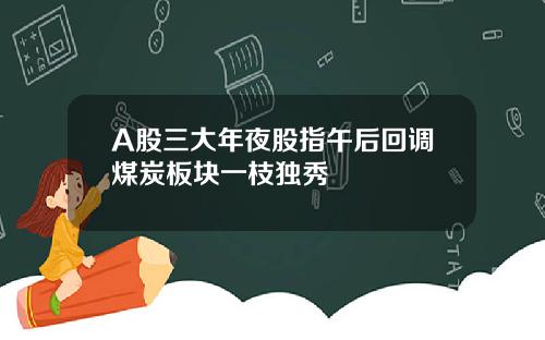A股三大年夜股指午后回调煤炭板块一枝独秀