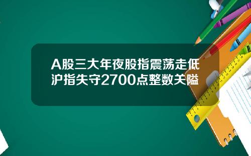 A股三大年夜股指震荡走低沪指失守2700点整数关隘