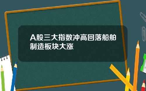 A股三大指数冲高回落船舶制造板块大涨