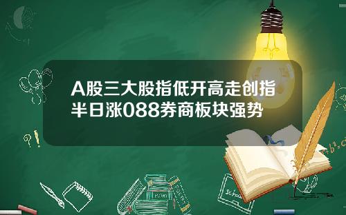 A股三大股指低开高走创指半日涨088券商板块强势