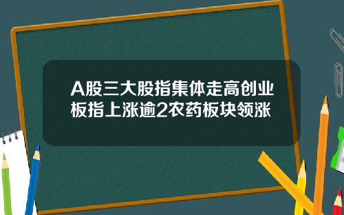 A股三大股指集体走高创业板指上涨逾2农药板块领涨