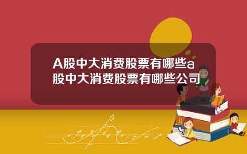 A股中大消费股票有哪些a股中大消费股票有哪些公司