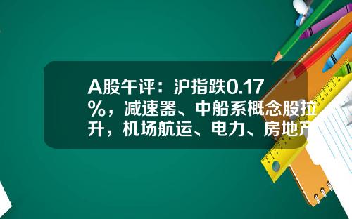 A股午评：沪指跌0.17%，减速器、中船系概念股拉升，机场航运、电力、房地产板块走弱-股票午评今日头条新闻资讯