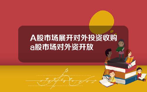 A股市场展开对外投资收购a股市场对外资开放