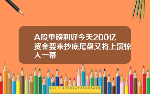 A股重磅利好今天200亿资金要来抄底尾盘又将上演惊人一幕
