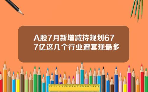A股7月新增减持规划677亿这几个行业遭套现最多