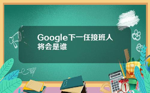 Google下一任接班人将会是谁